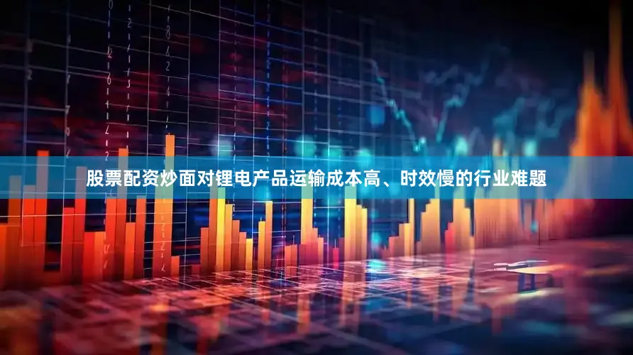 股票配资炒面对锂电产品运输成本高、时效慢的行业难题