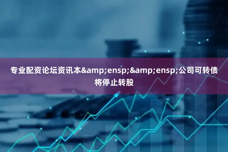 专业配资论坛资讯本&ensp;&ensp;公司可转债将停止转股