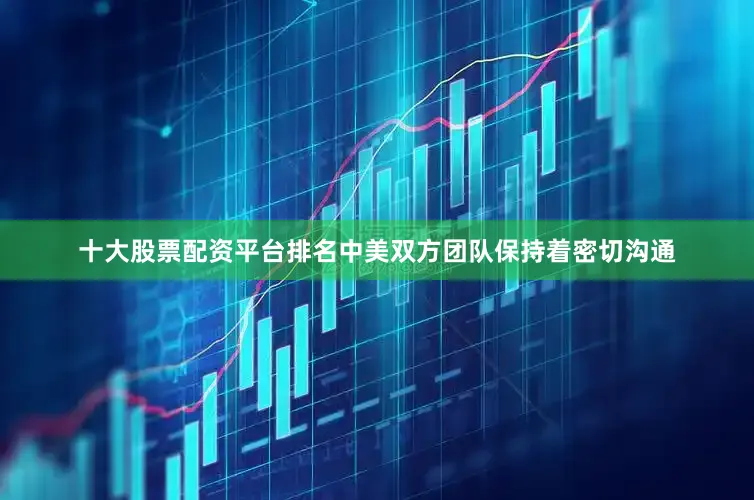 十大股票配资平台排名中美双方团队保持着密切沟通