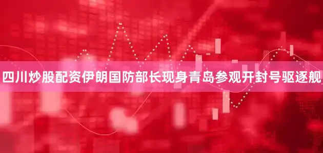 四川炒股配资伊朗国防部长现身青岛参观开封号驱逐舰