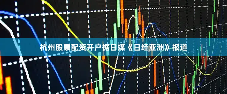 杭州股票配资开户据日媒《日经亚洲》报道
