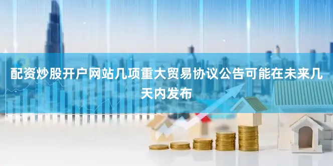 配资炒股开户网站几项重大贸易协议公告可能在未来几天内发布