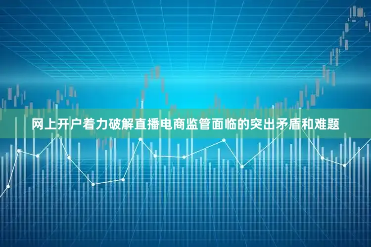 网上开户着力破解直播电商监管面临的突出矛盾和难题