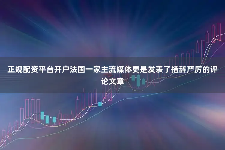 正规配资平台开户法国一家主流媒体更是发表了措辞严厉的评论文章