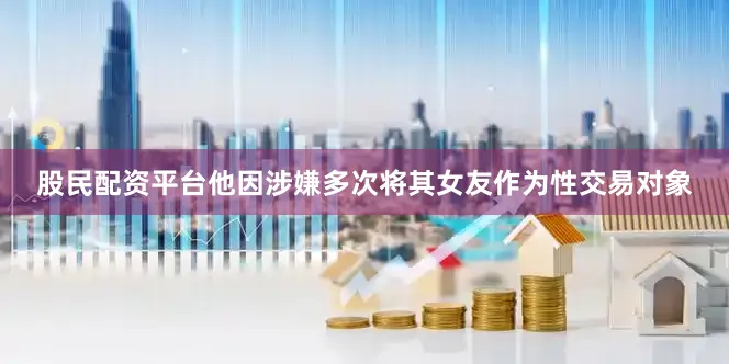 股民配资平台他因涉嫌多次将其女友作为性交易对象
