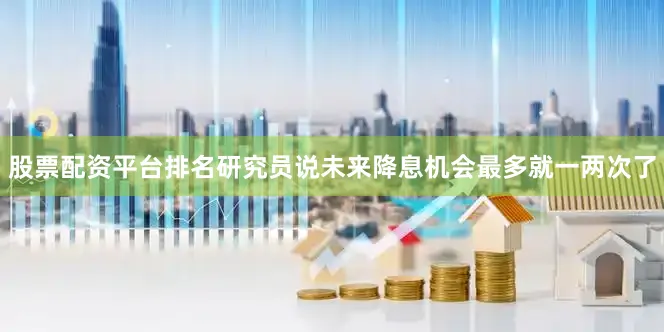 股票配资平台排名研究员说未来降息机会最多就一两次了